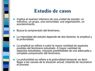 Estudio de casos
 Implica el examen intensivo de una unidad de estudio: un
individuo, un grupo, una comunidad, una organización, un
acontecimiento.
 Busca la comprensión del fenómeno.
 La intensidad del estudio depende de dos factores: la amplitud y
la profundidad.
 La amplitud se refiere a cubrir la mayor cantidad de aspectos
posibles del fenómeno estudiado. A mayor cantidad de
aspectos estudiados, mayores posibilidades de una adecuada y
completa comprensión del fenómeno.
 La profundidad se refiere a la profundidad temporal, es decir
llegar a las causas de la situación actual, tratando de reconstruir
el proceso
 