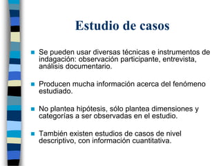 Estudio de casos
 Se pueden usar diversas técnicas e instrumentos de
indagación: observación participante, entrevista,
análisis documentario.
 Producen mucha información acerca del fenómeno
estudiado.
 No plantea hipótesis, sólo plantea dimensiones y
categorías a ser observadas en el estudio.
 También existen estudios de casos de nivel
descriptivo, con información cuantitativa.
 