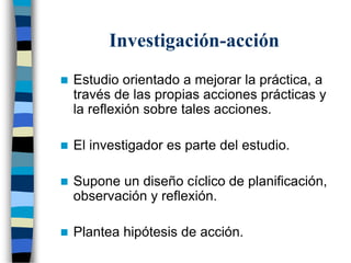 Investigación-acción
 Estudio orientado a mejorar la práctica, a
través de las propias acciones prácticas y
la reflexión sobre tales acciones.
 El investigador es parte del estudio.
 Supone un diseño cíclico de planificación,
observación y reflexión.
 Plantea hipótesis de acción.
 