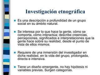Investigación etnográfica
 Es una descripción a profundidad de un grupo
social en su ámbito natural.
 Se interesa por lo que hace la gente, cómo se
comporta, cómo interactúa; describe creencias,
percepciones, significados e interpretaciones que la
gente hace sobre su realidad, desde el punto de
vista de ellos mismos.
 Requiere de una inmersión del investigador en
dicha realidad, en la vida del grupo, prolongada,
directa e intensiva.
 Tiene un diseño emergente, no hay hipótesis ni
variables previas. Surgen categorías.
 
