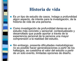 Historia de vida
 Es un tipo de estudio de casos. Indaga a profundidad
algún aspecto, de interés para la investigación, de la
historia de vida de una persona.
 Como investigación de profundidad densa es un
estudio más concreto y sensorial; contextualizado y
desarrollado que puede aportar a través de la
experiencia personal de la persona una mayor
comprensión a la realidad del estudio.
 Sin embargo, presenta dificultades metodológicas:
no es posible hacer generalizaciones a partir de los
hallazgos, se cuestiona el valor del estudio a partir
de un solo evento, limitadas opciones de diseño.
 