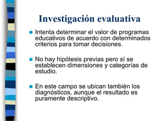 Investigación evaluativa
 Intenta determinar el valor de programas
educativos de acuerdo con determinados
criterios para tomar decisiones.
 No hay hipótesis previas pero sí se
establecen dimensiones y categorías de
estudio.
 En este campo se ubican también los
diagnósticos, aunque el resultado es
puramente descriptivo.
 