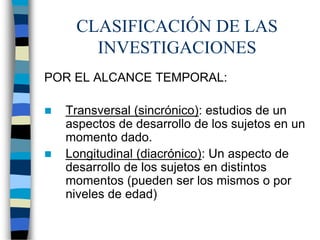 CLASIFICACIÓN DE LAS
INVESTIGACIONES
POR EL ALCANCE TEMPORAL:
 Transversal (sincrónico): estudios de un
aspectos de desarrollo de los sujetos en un
momento dado.
 Longitudinal (diacrónico): Un aspecto de
desarrollo de los sujetos en distintos
momentos (pueden ser los mismos o por
niveles de edad)
 