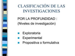 CLASIFICACIÓN DE LAS
INVESTIGACIONES
POR LA PROFUNDIDAD :
(Niveles de investigación)
 Exploratoria
 Experimental
 Propositiva o formulativa
 