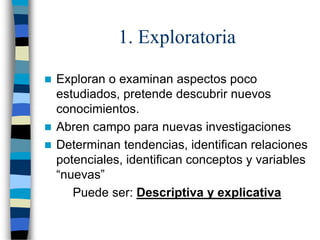 1. Exploratoria
 Exploran o examinan aspectos poco
estudiados, pretende descubrir nuevos
conocimientos.
 Abren campo para nuevas investigaciones
 Determinan tendencias, identifican relaciones
potenciales, identifican conceptos y variables
“nuevas”
Puede ser: Descriptiva y explicativa
 
