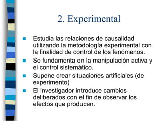 2. Experimental
 Estudia las relaciones de causalidad
utilizando la metodología experimental con
la finalidad de control de los fenómenos.
 Se fundamenta en la manipulación activa y
el control sistemático.
 Supone crear situaciones artificiales (de
experimento)
 El investigador introduce cambios
deliberados con el fin de observar los
efectos que producen.
 