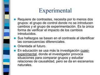 Experimental
 Requiere de contrastes, necesita por lo menos dos
grupos: el grupo de control donde no se introducen
cambios y el grupo de experimentación. Es la única
forma de verificar el impacto de los cambios
introducidos.
 Sus hallazgos se basan en el contraste al identificar
las consecuencias diferenciales.
 Orientada al futuro.
 En educación se usa más la investigación cuasi-
experimental, donde el investigador provoca
situaciones para comparar grupos y estudiar
relaciones de causalidad, pero se da en escenarios
naturales.
 