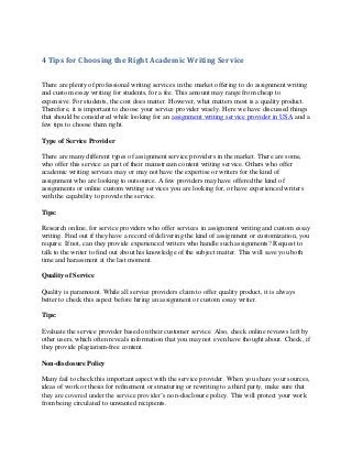 4 Tips for Choosing the Right Academic Writing Service
There are plenty of professional writing services in the market offering to do assignment writing
and custom essay writing for students, for a fee. This amount may range from cheap to
expensive. For students, the cost does matter. However, what matters most is a quality product.
Therefore, it is important to choose your service provider wisely. Here we have discussed things
that should be considered while looking for an assignment writing service provider in USA and a
few tips to choose them right.
Type of Service Provider
There are many different types of assignment service providers in the market. There are some,
who offer this service as part of their mainstream content writing service. Others who offer
academic writing services may or may not have the expertise or writers for the kind of
assignment who are looking to outsource. A few providers may have offered the kind of
assignments or online custom writing services you are looking for, or have experienced writers
with the capability to provide the service.
Tips:
Research online, for service providers who offer services in assignment writing and custom essay
writing. Find out if they have a record of delivering the kind of assignment or customization, you
require. If not, can they provide experienced writers who handle such assignments? Request to
talk to the writer to find out about his knowledge of the subject matter. This will save you both
time and harassment at the last moment.
Quality of Service
Quality is paramount. While all service providers claim to offer quality product, it is always
better to check this aspect before hiring an assignment or custom essay writer.
Tips:
Evaluate the service provider based on their customer service. Also, check online reviews left by
other users, which often reveals information that you may not even have thought about. Check, if
they provide plagiarism-free content.
Non-disclosure Policy
Many fail to check this important aspect with the service provider. When you share your sources,
ideas of work or thesis for refinement or structuring or rewriting to a third party, make sure that
they are covered under the service provider’s non-disclosure policy. This will protect your work
from being circulated to unwanted recipients.
 