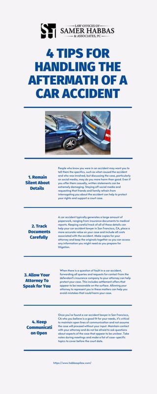 4 TIPS FOR
HANDLING THE
AFTERMATH OF A
CAR ACCIDENT
https://www.habbaspilaw.com/
People who know you were in an accident may want you to
tell them the specifics, such as what caused the accident
and who was involved, but discussing the case, particularly
on social media, may do you more harm than good. Even if
you offer them casually, written statements can be
extremely damaging. Staying off social media and
requesting that friends and family refrain from
interrogating you about the accident can help to protect
your rights and support a court case.
1. Remain
Silent About
Details
A car accident typically generates a large amount of
paperwork, ranging from insurance documents to medical
reports. Keeping careful track of all of these details can
help your car accident lawyer in San Francisco, CA, place a
more accurate value on your case and include all costs
associated with the accident. Make copies for your
attorney and keep the originals together so you can access
any information you might need as you prepare for
litigation.
2. Track
Documents
Carefully
When there is a question of fault in a car accident,
forwarding all queries and requests for contact from the
defendant's insurance company to your attorney can help
protect your case. This includes settlement offers that
appear to be reasonable on the surface. Allowing your
attorney to represent you in these matters can help you
avoid mistakes that could harm your case.
3. Allow Your
Attorney To
Speak for You
Once you've found a car accident lawyer in San Francisco,
CA who you believe is a good fit for your needs, it's critical
to maintain open lines of communication and not assume
the case will proceed without your input. Maintain contact
with your attorney and do not be afraid to ask questions
about aspects of the case that appear to be unclear. Take
notes during meetings and make a list of case-specific
topics to cover before the court date.
4. Keep
Communicati
on Open
 