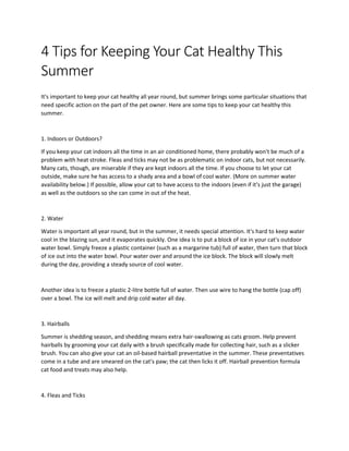 4 Tips for Keeping Your Cat Healthy This
Summer
It's important to keep your cat healthy all year round, but summer brings some particular situations that
need specific action on the part of the pet owner. Here are some tips to keep your cat healthy this
summer.
1. Indoors or Outdoors?
If you keep your cat indoors all the time in an air conditioned home, there probably won't be much of a
problem with heat stroke. Fleas and ticks may not be as problematic on indoor cats, but not necessarily.
Many cats, though, are miserable if they are kept indoors all the time. If you choose to let your cat
outside, make sure he has access to a shady area and a bowl of cool water. (More on summer water
availability below.) If possible, allow your cat to have access to the indoors (even if it's just the garage)
as well as the outdoors so she can come in out of the heat.
2. Water
Water is important all year round, but in the summer, it needs special attention. It's hard to keep water
cool in the blazing sun, and it evaporates quickly. One idea is to put a block of ice in your cat's outdoor
water bowl. Simply freeze a plastic container (such as a margarine tub) full of water, then turn that block
of ice out into the water bowl. Pour water over and around the ice block. The block will slowly melt
during the day, providing a steady source of cool water.
Another idea is to freeze a plastic 2-litre bottle full of water. Then use wire to hang the bottle (cap off)
over a bowl. The ice will melt and drip cold water all day.
3. Hairballs
Summer is shedding season, and shedding means extra hair-swallowing as cats groom. Help prevent
hairballs by grooming your cat daily with a brush specifically made for collecting hair, such as a slicker
brush. You can also give your cat an oil-based hairball preventative in the summer. These preventatives
come in a tube and are smeared on the cat's paw; the cat then licks it off. Hairball prevention formula
cat food and treats may also help.
4. Fleas and Ticks
 