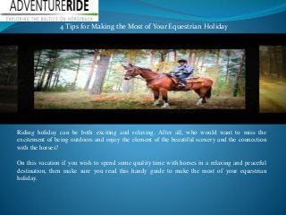 4 Tips for Making the Most of Your Equestrian Holiday 
Riding holiday can be both exciting and relaxing. After all, who would want to miss the 
excitement of being outdoors and enjoy the element of the beautiful scenery and the connection 
with the horses? 
On this vacation if you wish to spend some quality time with horses in a relaxing and peaceful 
destination, then make sure you read this handy guide to make the most of your equestrian 
holiday. 
 