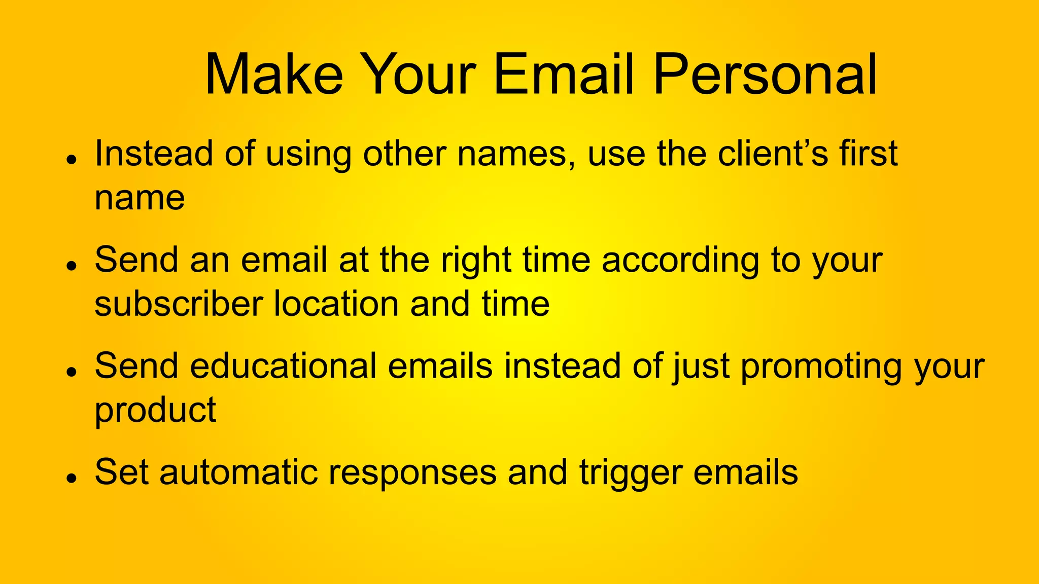 Make Your Email Personal
Instead of using other names, use the client’s first
name
Send an email at the right time according to your
subscriber location and time
Send educational emails instead of just promoting your
product
Set automatic responses and trigger emails