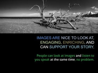 IMAGES ARE NICE TO LOOK AT, ENGAGING, ENRICHING, AND CAN SUPPORT YOUR STORY. 
People can look at images and listen to you speak at the same time, no problem.  