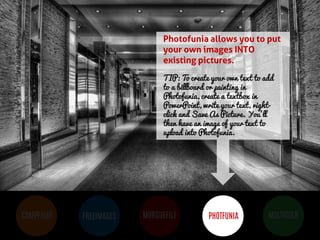 BUT MOST IMPORTANTLY, IMAGES 
HELP PEOPLE LEARN 
COMPFIGHT 
FREEIMAGES 
MORGUEFILE 
PHOTFUNIA 
MULTICOLR 
Photofunia allows you to put your own images INTO existing pictures. 
TIP: To create your own text to add to a billboard or painting in Photofunia, create a textbox in PowerPoint, write your text, right- click and Save As Picture. You’ll then have an image of your text to upload into Photofunia. 
 