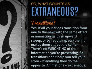 SO, WHAT COUNTS AS EXTRANEOUS? 
Transitions? 
Yes. If all your slides transition from one to the next with the same effect or animation (with an upward sweep, or by revolving, etc) then it makes them all feel the same. There’s no WEIGHTING of the information you’re presenting. So transitions don’t help you tell your story – if anything they do the opposite. Animations = extraneous.  