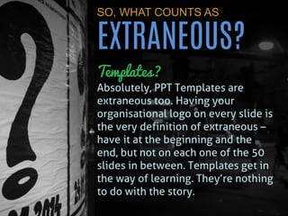 SO, WHAT COUNTS AS EXTRANEOUS? 
Templates? Absolutely, PPT Templates are extraneous too. Having your organisational logo on every slide is the very definition of extraneous – have it at the beginning and the end, but not on each one of the 50 slides in between. Templates get in the way of learning. They’re nothing to do with the story.  