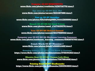 Projector: CC-BY RVWITHTITO 
www.flickr.com/photos/rvwithtito/4236716778/sizes/l 
Eye close up: CC-BY Sara .Nel 
www.flickr.com/photos/saranv/3521287388/sizes/l 
Feet up: CC-BY Davedjoe 
www.flickr.com/photos/92414546@N04/14441260000/sizes/l 
Stencil: CC-BY-NC-SA Camil Tulcan 
www.flickr.com/photos/camil_t/4171629278/sizes/l 
Tree: CC-BY-NC Richard Cawood 
www.flickr.com/photos/cawood/15117958922/sizes/l 
Computer user CC-BY-NC-SA Matheson Learning Commons 
www.flickr.com/photos/matheson_learning_commons/8382876760/sizes/l 
French Words CC-BY Monsieur J 
www.flickr.com/photos/jblndl/4266814468/sizes/l 
Amazing hallway CC-BY-NC-SA Stuck in Customs 
https://www.flickr.com/photos/stuckincustoms/3725191263/sizes/l 
Massive Boat CC-BY-SA Thomas Leth-Olsen 
www.flickr.com/photos/thomasletholsen/7367984008/sizes/l 
Pointing Hand CC-BY Shudhamshu 
https://www.flickr.com/photos/sudhamshu/3202963823/sizes/l  