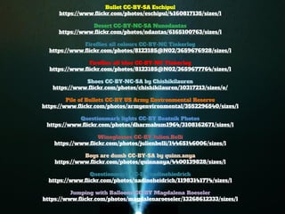 Bullet CC-BY-SA Eschipul 
https://www.flickr.com/photos/eschipul/4160817135/sizes/l 
Desert CC-BY-NC-SA Nunodantas 
https://www.flickr.com/photos/ndantas/6165100763/sizes/l 
Fireflies all colours CC-BY-NC Tinkerlog 
https://www.flickr.com/photos/8123185@N02/3659676928/sizes/l 
Fireflies all blue CC-BY-NC Tinkerlog 
https://www.flickr.com/photos/8123185@N02/3659677764/sizes/l 
Shoes CC-BY-NC-SA by Chishikilauren 
https://www.flickr.com/photos/chishikilauren/10317213/sizes/o/ 
Pile of Bullets CC-BY US Army Environmental Reserve 
https://www.flickr.com/photos/armyenvironmental/3552296540/sizes/l 
Questionmark lights CC-BY Beatnik Photos 
https://www.flickr.com/photos/dharmabum1964/3108162671/sizes/l 
Wineglasses CC-BY Julien.Belli 
https://www.flickr.com/photos/julienbelli/14465146006/sizes/l 
Boys are dumb CC-BY-SA by quinn.anya 
https://www.flickr.com/photos/quinnanya/4400139828/sizes/l 
Questionmark CC-BY nadinehiedrich 
https://www.flickr.com/photos/nadineheidrich/11983141774/sizes/l 
Jumping with Balloons CC-BY Magdalena Roeseler 
https://www.flickr.com/photos/magdalenaroeseler/13268612333/sizes/l 
Cushion CC-BY-NC Jeremy Brooks 
https://www.flickr.com/photos/jeremybrooks/3076443696/sizes/l 
 