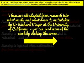 At the start I said that a good looking presentation is just a by-product of an effective one. This is based on the four multimedia learning principles dotted throughout the slides, to back up the rules. 
Learning is improved when narration occurs simultaneously with relevant images. 
Learning is improved when attention is focused on important parts of the presentation with cues highlighting key material. 
Learning is improved when multimedia is 
free from extraneous information. 
Learning is reduced when information presented is redundant – such as reading text verbatim from slides. 
These are all adapted from research into what works and what doesn’t, undertaken by Dr Richard Mayer at the University of California – you can read more of his work by clicking the arrow. 
At the start I said that a good looking presentation is just a by-product of an effective one. This is based on the four multimedia learning principles dotted throughout the slides, to back up the rules.  