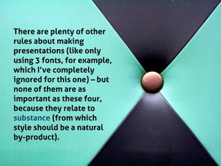 There are plenty of other rules about making presentations (like only using 3 fonts, for example, which I’ve completely ignored for this one) – but none of them are as important as these four, because they relate to substance (from which style should be a natural by-product). 
 