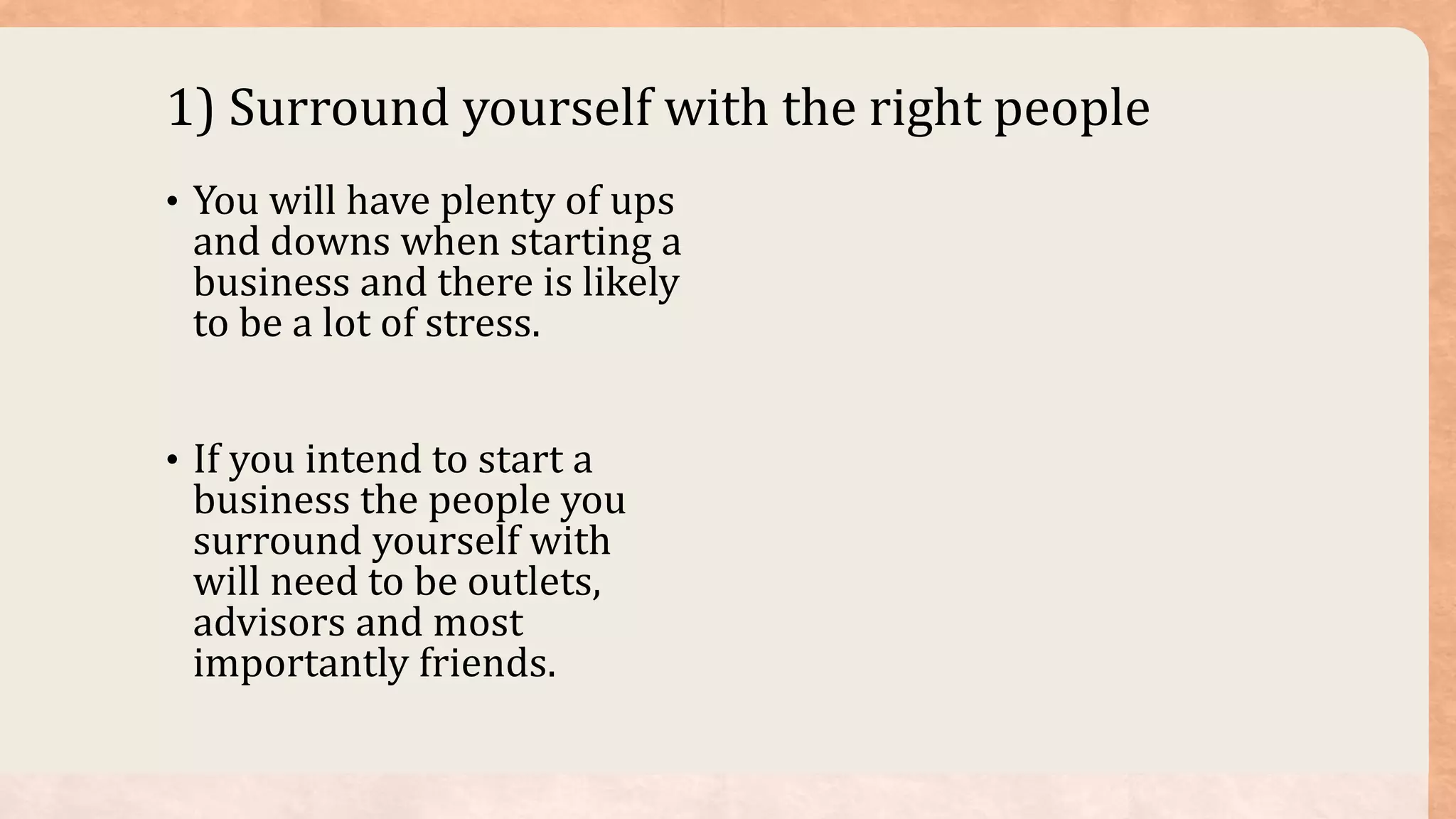 1) Surround yourself with the right people
• You will have plenty of ups
and downs when starting a
business and there is likely
to be a lot of stress.
• If you intend to start a
business the people you
surround yourself with
will need to be outlets,
advisors and most
importantly friends.