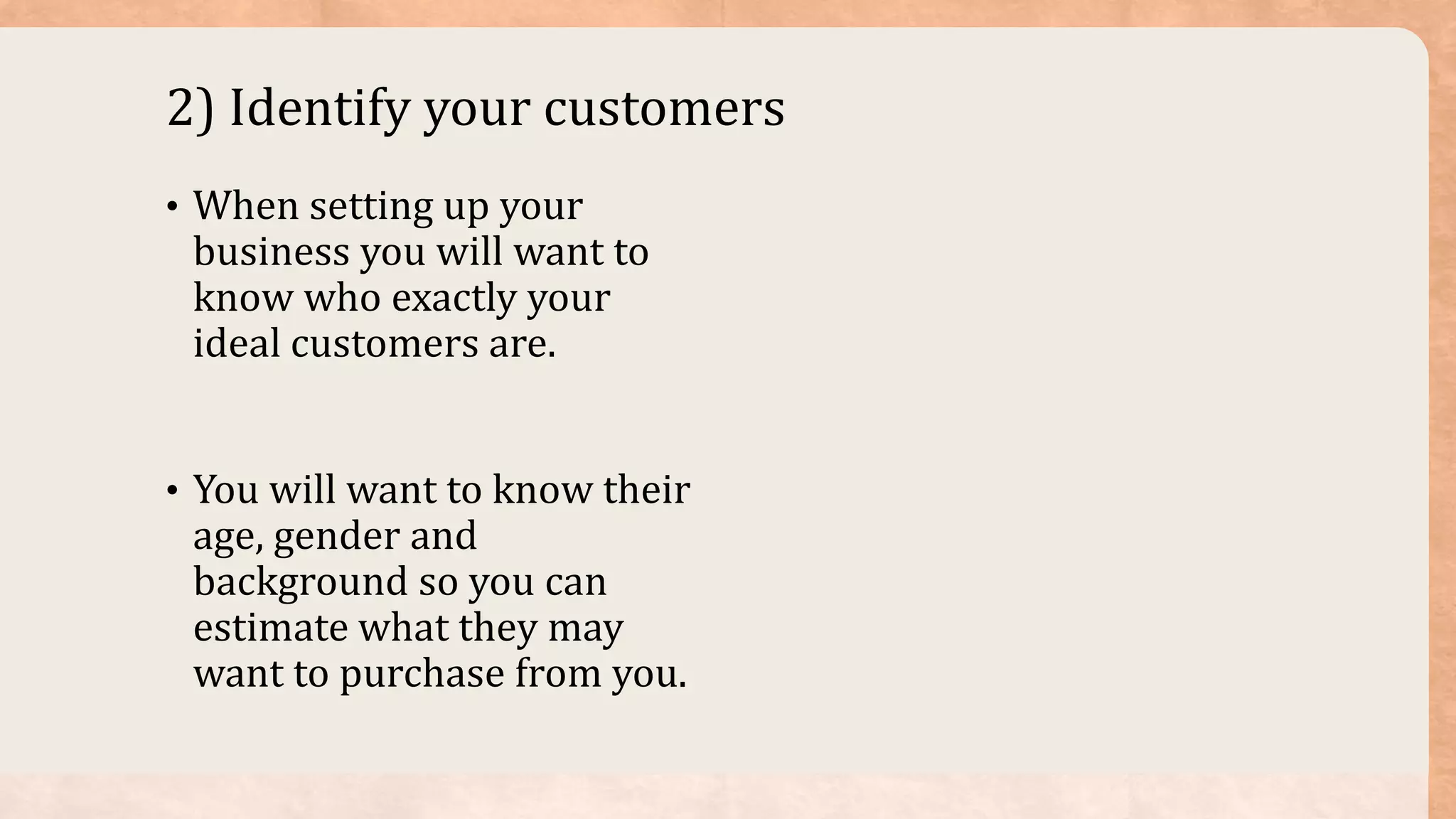 2) Identify your customers
• When setting up your
business you will want to
know who exactly your
ideal customers are.
• You will want to know their
age, gender and
background so you can
estimate what they may
want to purchase from you.