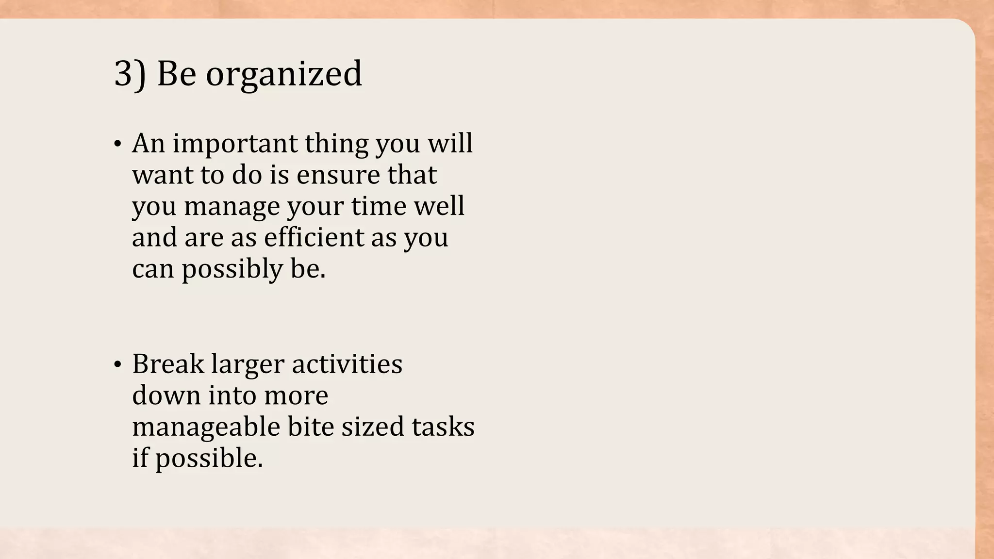 3) Be organized
• An important thing you will
want to do is ensure that
you manage your time well
and are as efficient as you
can possibly be.
• Break larger activities
down into more
manageable bite sized tasks
if possible.
