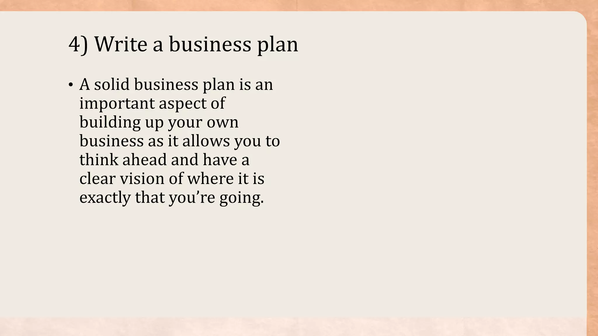 4) Write a business plan
• A solid business plan is an
important aspect of
building up your own
business as it allows you to
think ahead and have a
clear vision of where it is
exactly that you’re going.