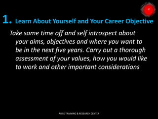 1. Learn About Yourself and Your Career Objective
Take some time off and self introspect about
your aims, objectives and where you want to
be in the next five years. Carry out a thorough
assessment of your values, how you would like
to work and other important considerations
ARISE TRAINING & RESEARCH CENTER
 