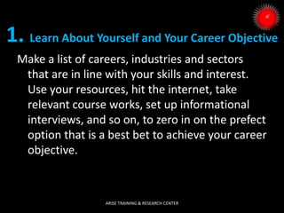 Make a list of careers, industries and sectors
that are in line with your skills and interest.
Use your resources, hit the internet, take
relevant course works, set up informational
interviews, and so on, to zero in on the prefect
option that is a best bet to achieve your career
objective.
1. Learn About Yourself and Your Career Objective
ARISE TRAINING & RESEARCH CENTER
 