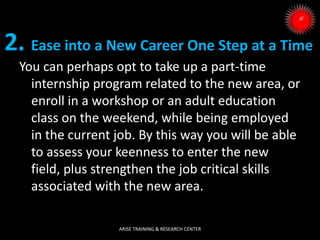 2. Ease into a New Career One Step at a Time
You can perhaps opt to take up a part-time
internship program related to the new area, or
enroll in a workshop or an adult education
class on the weekend, while being employed
in the current job. By this way you will be able
to assess your keenness to enter the new
field, plus strengthen the job critical skills
associated with the new area.
ARISE TRAINING & RESEARCH CENTER
 