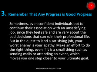 3. Remember That Any Progress is Good Progress
Sometimes, even confident individuals opt to
continue their association with an unsatisfying
job, since they feel safe and are vary about the
bad decisions that can ruin their professional life.
But in the quest to land a satisfying job, your
worst enemy is your apathy. Make an effort to do
the right thing, even if it is a small thing such as
sending mails or attending an event, which
moves you one step closer to your ultimate goal.
ARISE TRAINING & RESEARCH CENTER
 
