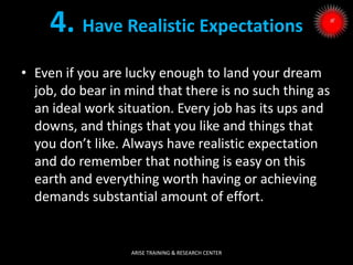 4. Have Realistic Expectations
• Even if you are lucky enough to land your dream
job, do bear in mind that there is no such thing as
an ideal work situation. Every job has its ups and
downs, and things that you like and things that
you don’t like. Always have realistic expectation
and do remember that nothing is easy on this
earth and everything worth having or achieving
demands substantial amount of effort.
ARISE TRAINING & RESEARCH CENTER
 