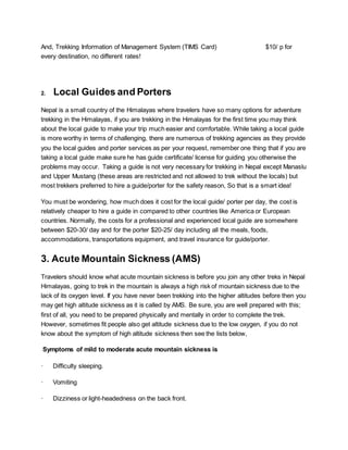 And, Trekking Information of Management System (TIMS Card) $10/ p for
every destination, no different rates!
2. Local Guides and Porters
Nepal is a small country of the Himalayas where travelers have so many options for adventure
trekking in the Himalayas, if you are trekking in the Himalayas for the first time you may think
about the local guide to make your trip much easier and comfortable. While taking a local guide
is more worthy in terms of challenging, there are numerous of trekking agencies as they provide
you the local guides and porter services as per your request, remember one thing that if you are
taking a local guide make sure he has guide certificate/ license for guiding you otherwise the
problems may occur. Taking a guide is not very necessary for trekking in Nepal except Manaslu
and Upper Mustang (these areas are restricted and not allowed to trek without the locals) but
most trekkers preferred to hire a guide/porter for the safety reason, So that is a smart idea!
You must be wondering, how much does it cost for the local guide/ porter per day, the cost is
relatively cheaper to hire a guide in compared to other countries like America or European
countries. Normally, the costs for a professional and experienced local guide are somewhere
between $20-30/ day and for the porter $20-25/ day including all the meals, foods,
accommodations, transportations equipment, and travel insurance for guide/porter.
3. Acute Mountain Sickness (AMS)
Travelers should know what acute mountain sickness is before you join any other treks in Nepal
Himalayas, going to trek in the mountain is always a high risk of mountain sickness due to the
lack of its oxygen level. If you have never been trekking into the higher altitudes before then you
may get high altitude sickness as it is called by AMS. Be sure, you are well prepared with this;
first of all, you need to be prepared physically and mentally in order to complete the trek.
However, sometimes fit people also get altitude sickness due to the low oxygen, if you do not
know about the symptom of high altitude sickness then see the lists below,
Symptoms of mild to moderate acute mountain sickness is
· Difficulty sleeping.
· Vomiting
· Dizziness or light-headedness on the back front.
 