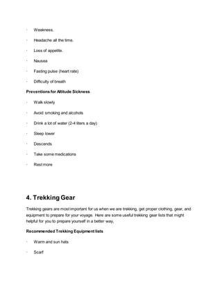 · Weakness.
· Headache all the time.
· Loss of appetite.
· Nausea
· Fasting pulse (heart rate)
· Difficulty of breath
Preventions for Altitude Sickness
· Walk slowly
· Avoid smoking and alcohols
· Drink a lot of water (2-4 liters a day)
· Sleep lower
· Descends
· Take some medications
· Rest more
4. Trekking Gear
Trekking gears are most important for us when we are trekking, get proper clothing, gear, and
equipment to prepare for your voyage. Here are some useful trekking gear lists that might
helpful for you to prepare yourself in a better way,
Recommended Trekking Equipment lists
· Warm and sun hats
· Scarf
 