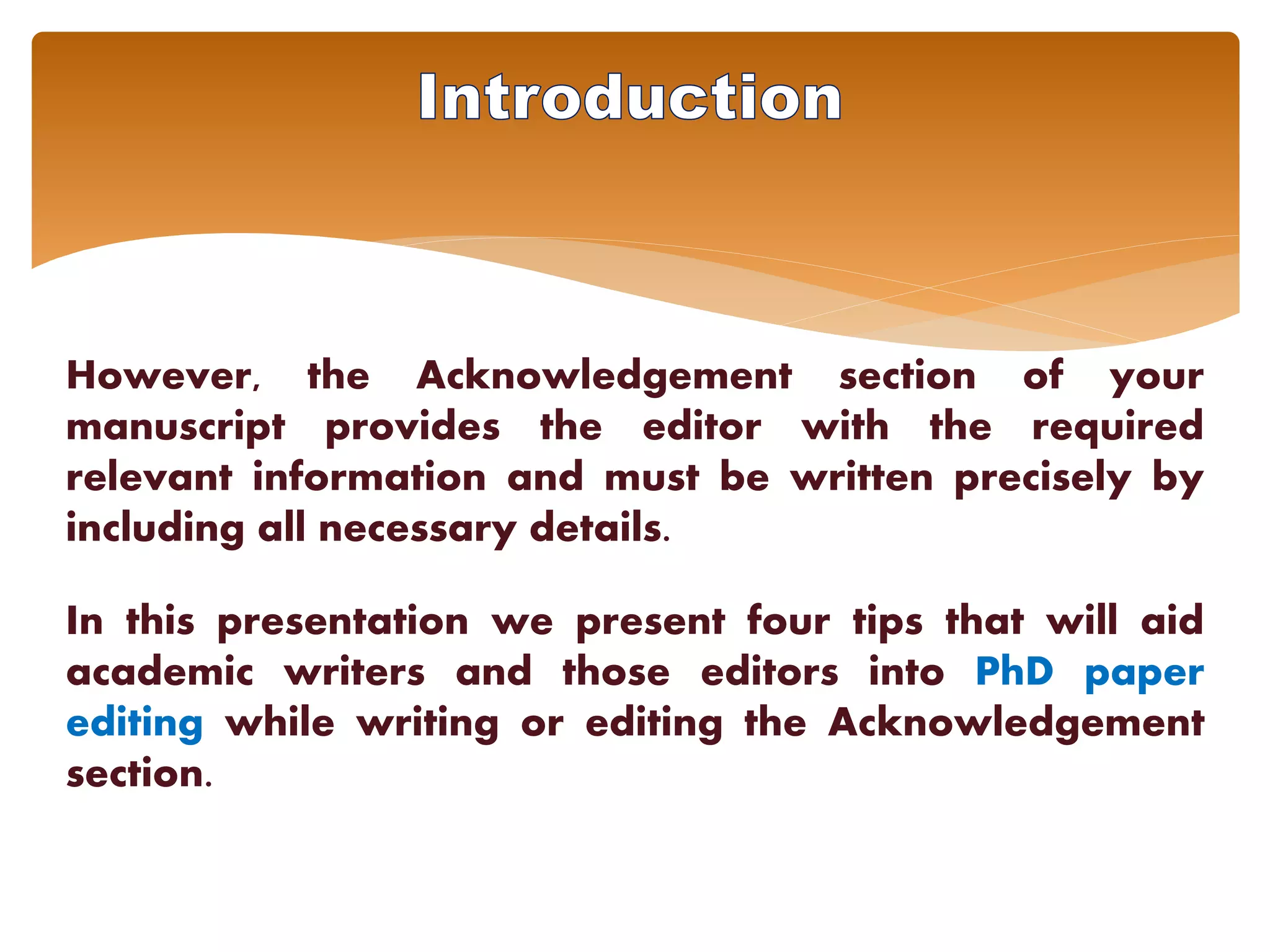 However, the Acknowledgement section of your
manuscript provides the editor with the required
relevant information and must be written precisely by
including all necessary details.
In this presentation we present four tips that will aid
academic writers and those editors into PhD paper
editing while writing or editing the Acknowledgement
section.
 