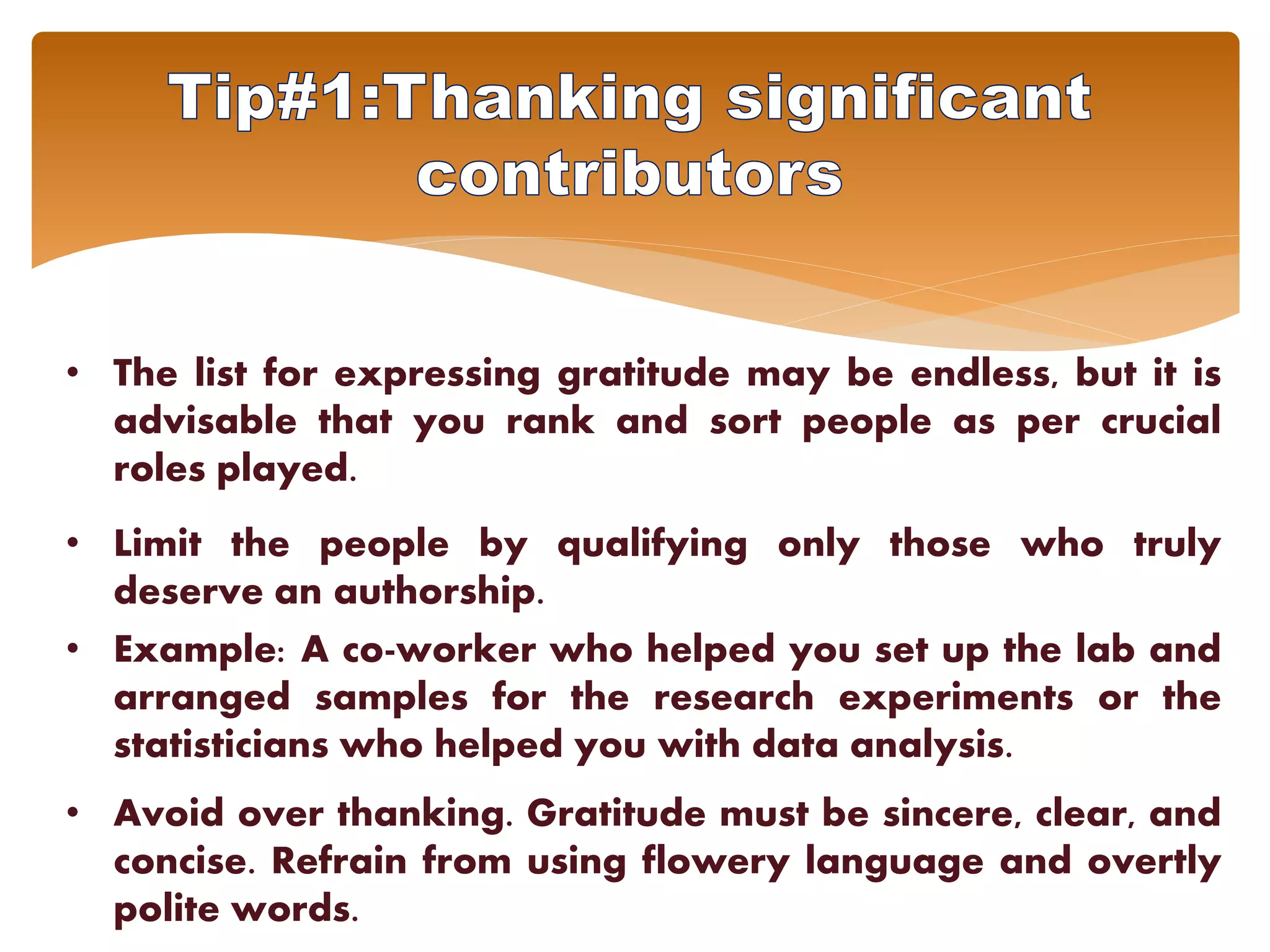 • The list for expressing gratitude may be endless, but it is
advisable that you rank and sort people as per crucial
roles played.
• Limit the people by qualifying only those who truly
deserve an authorship.
• Example: A co-worker who helped you set up the lab and
arranged samples for the research experiments or the
statisticians who helped you with data analysis.
• Avoid over thanking. Gratitude must be sincere, clear, and
concise. Refrain from using flowery language and overtly
polite words.
 