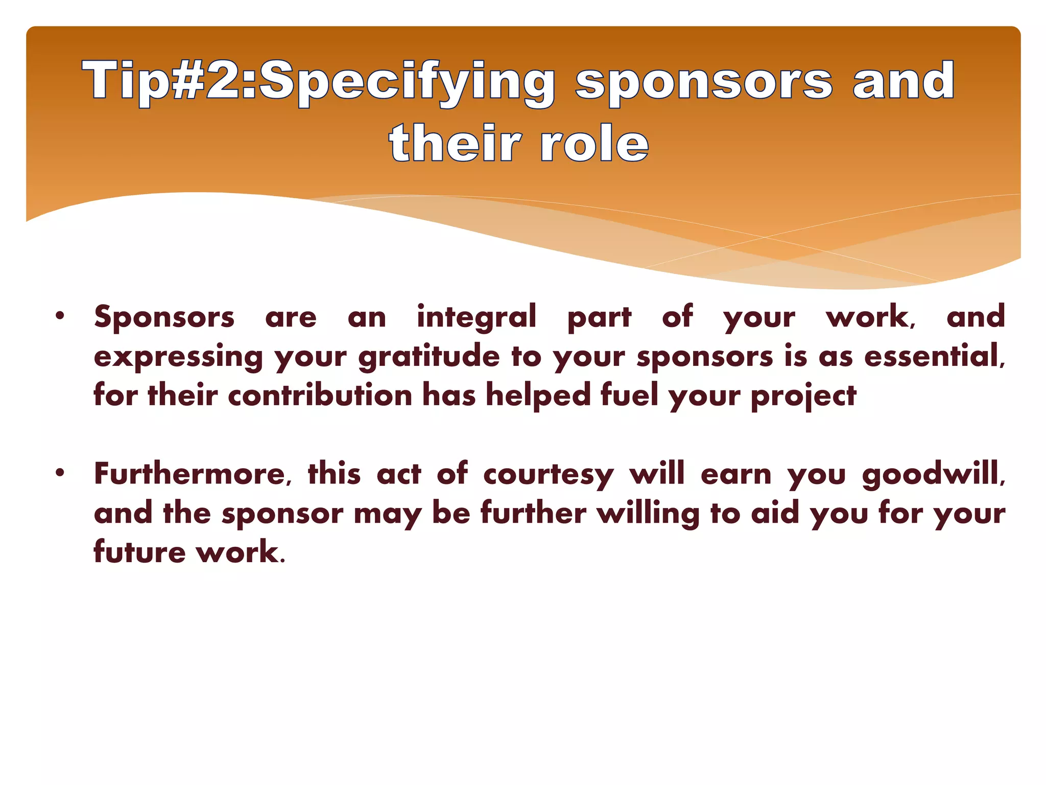 • Sponsors are an integral part of your work, and
expressing your gratitude to your sponsors is as essential,
for their contribution has helped fuel your project
• Furthermore, this act of courtesy will earn you goodwill,
and the sponsor may be further willing to aid you for your
future work.
 