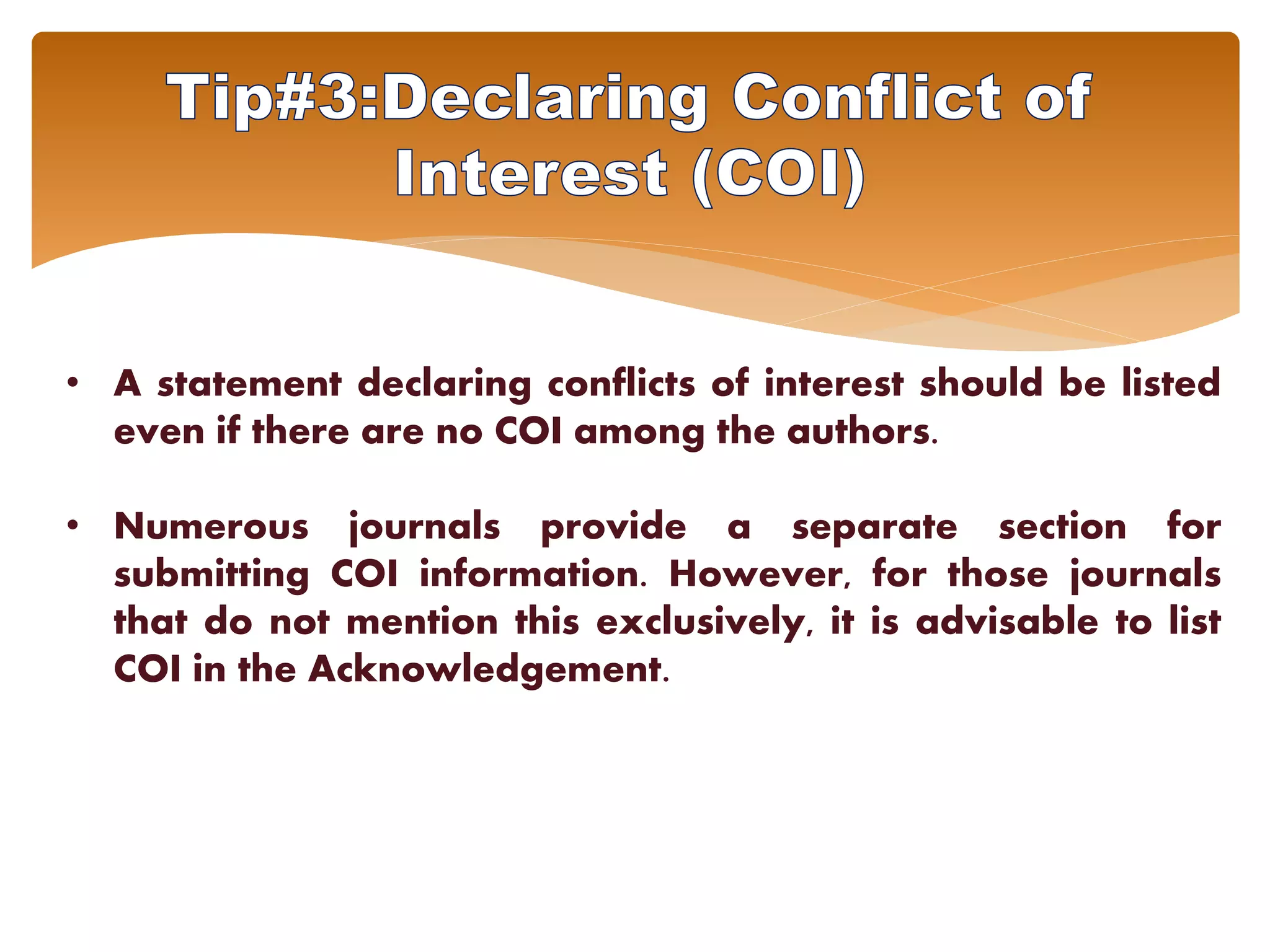 • A statement declaring conflicts of interest should be listed
even if there are no COI among the authors.
• Numerous journals provide a separate section for
submitting COI information. However, for those journals
that do not mention this exclusively, it is advisable to list
COI in the Acknowledgement.
 
