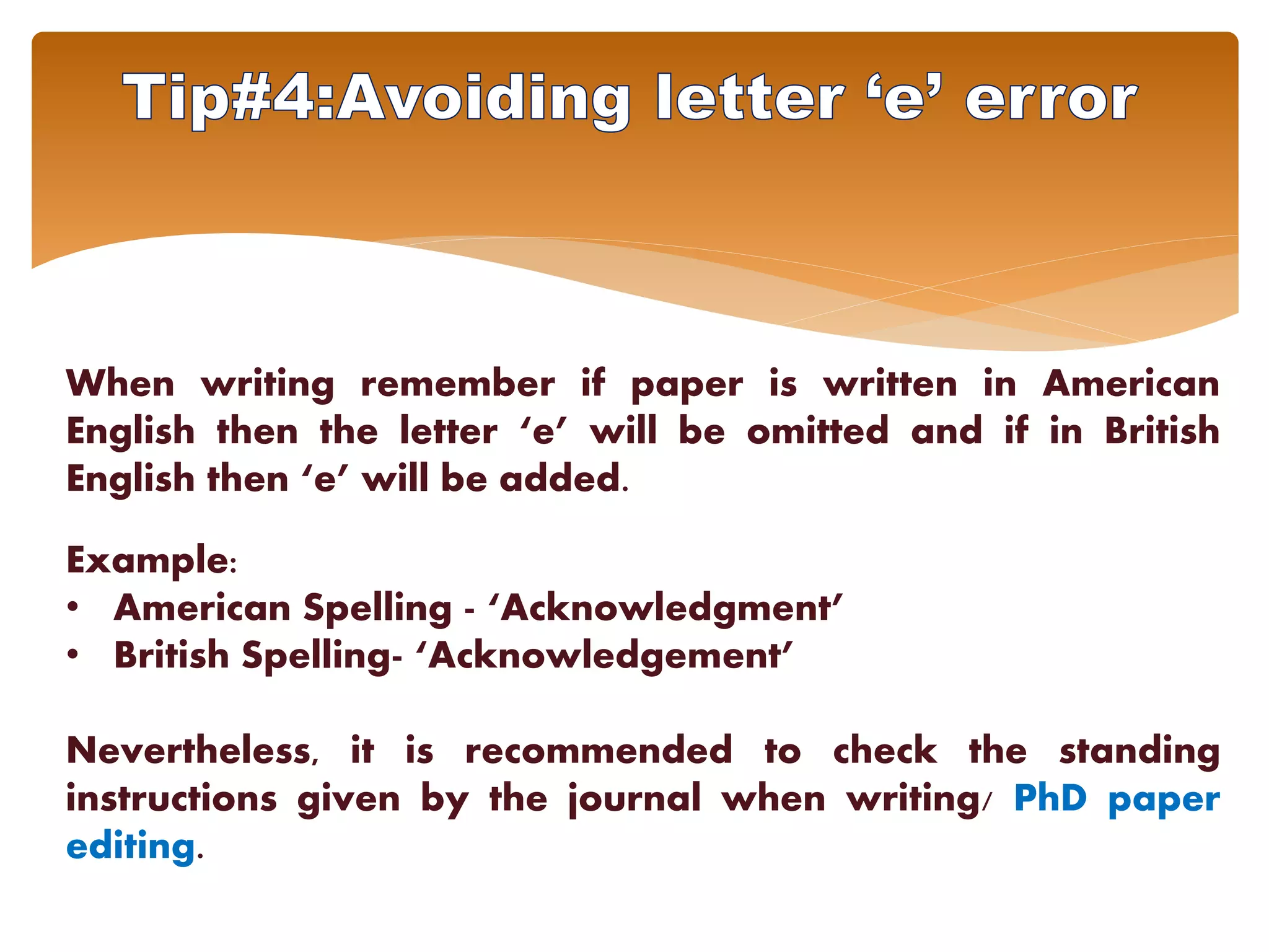 When writing remember if paper is written in American
English then the letter ‘e’ will be omitted and if in British
English then ‘e’ will be added.
Example:
• American Spelling - ‘Acknowledgment’
• British Spelling- ‘Acknowledgement’
Nevertheless, it is recommended to check the standing
instructions given by the journal when writing/ PhD paper
editing.
 