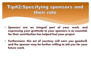 • Sponsors are an integral part of your work, and
expressing your gratitude to your sponsors is as essential,
for their contribution has helped fuel your project
• Furthermore, this act of courtesy will earn you goodwill,
and the sponsor may be further willing to aid you for your
future work.
 