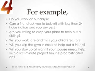 For example,
• Do you work on Sundays?
• Can a friend ask you to babysit with less than 24
  hours notice and you say yes?
• Are you willing to drop your plans to help out a
  sibling?
• Will you work late and miss your child’s recital?
• Will you skip the gym in order to help out a friend?
• Will you stay up all night if your spouse needs help
  with a last-minute project he/she procrastinated
  on?

    Learn to Create & Keep Healthy Boundaries: http://tinyurl.com/6vkj43l
 