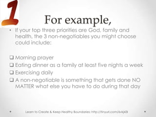 For example,
• If your top three priorities are God, family and
  health, the 3 non-negotiables you might choose
  could include:

 Morning prayer
 Eating dinner as a family at least five nights a week
 Exercising daily
 A non-negotiable is something that gets done NO
  MATTER what else you have to do during that day



      Learn to Create & Keep Healthy Boundaries: http://tinyurl.com/6vkj43l
 