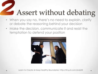 Assert without debating
• When you say no, there’s no need to explain, clarify
  or debate the reasoning behind your decision
• Make the decision, communicate it and resist the
  temptation to defend your position




       Learn to Create & Keep Healthy Boundaries: http://tinyurl.com/6vkj43l
 