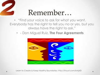 Remember…
  • “Find your voice to ask for what you want.
Everybody has the right to tell you no or yes, but you
           always have the right to ask.”
    • - Don Miguel Ruiz, The Four Agreements




   Learn to Create & Keep Healthy Boundaries: http://tinyurl.com/6vkj43l
 