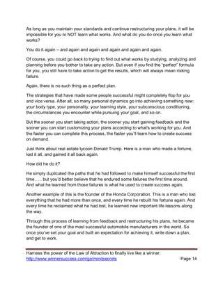 Harness the power of the Law of Attraction to finally live like a winner:
http://www.winnersuccess.com/go/mindsecrets Page 14
As long as you maintain your standards and continue restructuring your plans, it will be
impossible for you to NOT learn what works. And what do you do once you learn what
works?
You do it again – and again and again and again and again and again.
Of course, you could go back to trying to find out what works by studying, analyzing and
planning before you bother to take any action. But even if you find the “perfect” formula
for you, you still have to take action to get the results, which will always mean risking
failure.
Again, there is no such thing as a perfect plan.
The strategies that have made some people successful might completely flop for you
and vice versa. After all, so many personal dynamics go into achieving something new:
your body type, your personality, your learning style, your subconscious conditioning,
the circumstances you encounter while pursuing your goal, and so on.
But the sooner you start taking action, the sooner you start gaining feedback and the
sooner you can start customizing your plans according to what's working for you. And
the faster you can complete this process, the faster you’ll learn how to create success
on demand.
Just think about real estate tycoon Donald Trump. Here is a man who made a fortune,
lost it all, and gained it all back again.
How did he do it?
He simply duplicated the paths that he had followed to make himself successful the first
time . . . but you’d better believe that he endured some failures the first time around.
And what he learned from those failures is what he used to create success again.
Another example of this is the founder of the Honda Corporation. This is a man who lost
everything that he had more than once, and every time he rebuilt his fortune again. And
every time he reclaimed what he had lost, he learned new important life lessons along
the way.
Through this process of learning from feedback and restructuring his plans, he became
the founder of one of the most successful automobile manufacturers in the world. So
once you’ve set your goal and built an expectation for achieving it, write down a plan,
and get to work.
 