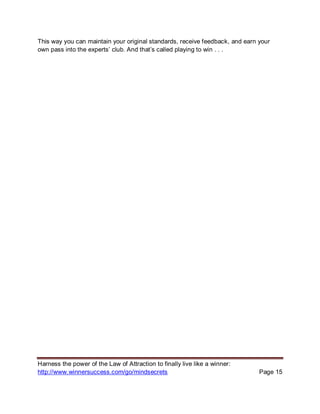Harness the power of the Law of Attraction to finally live like a winner:
http://www.winnersuccess.com/go/mindsecrets Page 15
This way you can maintain your original standards, receive feedback, and earn your
own pass into the experts’ club. And that’s called playing to win . . .
 