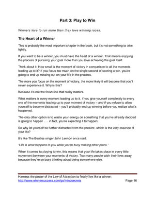 Harness the power of the Law of Attraction to finally live like a winner:
http://www.winnersuccess.com/go/mindsecrets Page 16
Part 3: Play to Win
Winners love to run more than they love winning races.
The Heart of a Winner
This is probably the most important chapter in the book, but it’s not something to take
lightly.
If you want to be a winner, you must have the heart of a winner. That means enjoying
the process of pursuing your goal more than you love achieving the goal itself.
Think about it: How small is the moment of victory in comparison to all the moments
leading up to it? If you focus too much on the single second of scoring a win, you’re
going to end up missing out on your life in the process.
The more you focus on the moment of victory, the more likely it will become that you’ll
never experience it. Why is this?
Because it’s not the finish line that really matters.
What matters is every moment leading up to it. If you give yourself completely to every
one of the moments leading up to your moment of victory – and if you refuse to allow
yourself to become distracted – you’ll probably end up winning before you realize what’s
happened.
The only other option is to waste your energy on something that you’ve already decided
is going to happen . . . in fact, you’re expecting it to happen.
So why let yourself be further distracted from the present, which is the very essence of
your life?
It’s like The Beatles singer John Lennon once said:
“Life is what happens to you while you’re busy making other plans.”
When it comes to playing to win, this means that your life takes place in every little
movement between your moments of victory. Too many people wish their lives away
because they’re so busy thinking about being somewhere else.
 