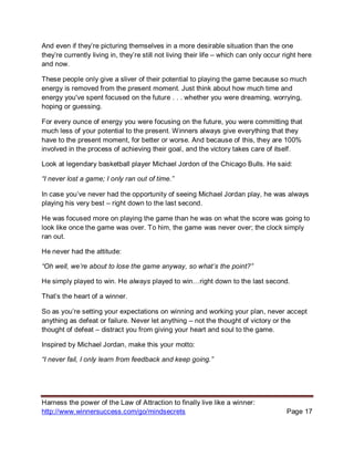 Harness the power of the Law of Attraction to finally live like a winner:
http://www.winnersuccess.com/go/mindsecrets Page 17
And even if they’re picturing themselves in a more desirable situation than the one
they’re currently living in, they’re still not living their life – which can only occur right here
and now.
These people only give a sliver of their potential to playing the game because so much
energy is removed from the present moment. Just think about how much time and
energy you've spent focused on the future . . . whether you were dreaming, worrying,
hoping or guessing.
For every ounce of energy you were focusing on the future, you were committing that
much less of your potential to the present. Winners always give everything that they
have to the present moment, for better or worse. And because of this, they are 100%
involved in the process of achieving their goal, and the victory takes care of itself.
Look at legendary basketball player Michael Jordon of the Chicago Bulls. He said:
“I never lost a game; I only ran out of time.”
In case you’ve never had the opportunity of seeing Michael Jordan play, he was always
playing his very best – right down to the last second.
He was focused more on playing the game than he was on what the score was going to
look like once the game was over. To him, the game was never over; the clock simply
ran out.
He never had the attitude:
“Oh well, we’re about to lose the game anyway, so what’s the point?”
He simply played to win. He always played to win…right down to the last second.
That’s the heart of a winner.
So as you’re setting your expectations on winning and working your plan, never accept
anything as defeat or failure. Never let anything – not the thought of victory or the
thought of defeat – distract you from giving your heart and soul to the game.
Inspired by Michael Jordan, make this your motto:
“I never fail, I only learn from feedback and keep going.”
 