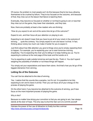 Harness the power of the Law of Attraction to finally live like a winner:
http://www.winnersuccess.com/go/mindsecrets Page 18
Of course, the problem is most people can’t do this because they're too busy allowing
themselves to be crushed by failure. They’re too focused on the outcome, and because
of that, they miss out on the lesson that failure is teaching them.
Eventually, they become so focused on whether or not they're going to win or lose that
they miss out on the game, they lower their standards, and they lose.
Now, there are probably at least a few readers who are thinking:
“How do you expect to win and at the same time let go of the outcome?”
Expect to win, and then focus all your attention on playing to win.
Expecting to win doesn't mean that you have to put all of your stock in the outcome of
winning . . . quite the contrary. You simply expect to win and leave it at that. In fact,
thinking about victory too much can make it harder for you to expect it.
Just think about how little attention you give to things once you're simply expecting them
to happen. For example, you’re expecting your car to start tomorrow morning
(hopefully). You’re expecting the chair you're sitting in to keep holding you up. You’re
expecting to continue to the next page of this book and find words on it.
You’re expecting to walk outside tomorrow and see the sky. That’s it. You don't spend
weighing the possibility of whether or not these things will happen.
You simply set your expectations and leave them alone. And that’s how you let go of the
biggest distraction from winning.
Letting Go of the Outcome
You can’t be too attached to the idea of winning.
Yes, I realize that this sounds like a paradox, but it's not. It is possible to be fully
expecting to win and to leave it at that. Then you can focus all of your energy on the
process of playing the game.
On the other hand, if you become too attached to the outcome of winning, you’ll lose
focus on the more important process of playing the game.
Why is this?
Because no matter how strong your conviction is that you are going to win, fear always
stands at the door of hope. The only way to shut this fear out is to commit yourself
 